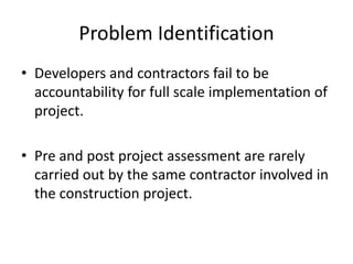 Problem Identification
• Developers and contractors fail to be
accountability for full scale implementation of
project.
• Pre and post project assessment are rarely
carried out by the same contractor involved in
the construction project.
 