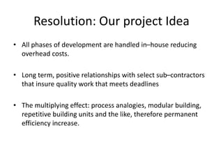 Resolution: Our project Idea
• All phases of development are handled in–house reducing
overhead costs.
• Long term, positive relationships with select sub–contractors
that insure quality work that meets deadlines
• The multiplying effect: process analogies, modular building,
repetitive building units and the like, therefore permanent
efficiency increase.
 