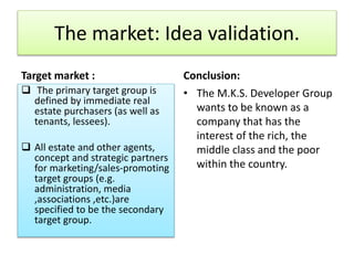 The market: Idea validation.
Target market : Conclusion:
 The primary target group is
defined by immediate real
estate purchasers (as well as
tenants, lessees).
 All estate and other agents,
concept and strategic partners
for marketing/sales-promoting
target groups (e.g.
administration, media
,associations ,etc.)are
specified to be the secondary
target group.
• The M.K.S. Developer Group
wants to be known as a
company that has the
interest of the rich, the
middle class and the poor
within the country.
 