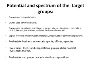 Potential and spectrum of the target
groups:
• Owner-used residential units.
• Owner-used commercial units.
• Owner-used established practitioners, such as doctors (surgeries, out-patient
clinics), lawyers, tax advisors, auditors, business advisors, etc.
• Capital investors (minor investment range), into private or commercial property.
• Real-estate business, real-estate agents, offices, agencies.
• Investment, trust, fund corporations, groups, clubs / capital
investment market.
• Real-estate and property administration corporations.
 