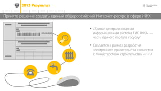 192013 Результат
2014 2015 2016 2017 20182012 2013
Принято решение создать единый общероссийский Интернет-ресурс в сфере ЖКХ
 «Единая централизованная
информационная система ГИС ЖКХ» —
часть единого портала госуслуг
 Создается в рамках разработки
электронного правительства совместно
с Министерством строительства и ЖКХ
 