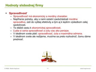 © RNDr. Marta Krajčíová 11 www.krajciova.sk
Hodnoty slobodnej firmy
 Spravodlivosť
– Spravodlivosť má ekonomický a morálny charakter.
– Napĺňanie potreby, aby s nami ostatní zaobchádzali morálne
spravodlivo, ústí do vyššej efektivity a tým aj k lepším výsledkom celej
spoločnosti.
– To dláždi cestu k ekonomickej spravodlivosti.
– Ľudia si cenia spravodlivosť a úctu viac ako peniaze.
– V ideálnom svete platí: spravodlivosť, úcta a maximálna odmena.
– V ideálnom svete ale nežijeme, musíme sa preto rozhodnúť, čomu dáme
prednosť.
 