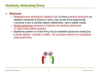 © RNDr. Marta Krajčíová 12 www.krajciova.sk
Hodnoty slobodnej firmy
 Slušnosť
– Rešpektovanie dôstojnosti všetkých ľudí vo firme a slušné správanie za
všetkých okolností je kľúčom k tomu, aby sa tak firma prejavovala
i navonok a tým si zaistila stálych zákazníkov, rast a vyššie marže.
– Slušné správanie prispieva k zvýšeniu ich osobnej výkonnosti
i k výkonnosti celého podniku.
– Naplnenie potrieb vo vnútri firmy má za následok správanie smerujúce
k pocitu šťastia - pohody a vitality - čo sa prejaví priamo na vynikajúcej
výkonnosti firmy.
 