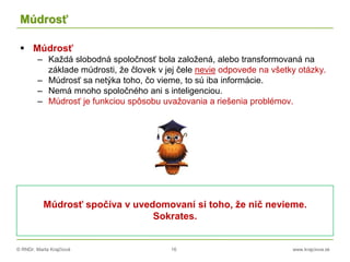 © RNDr. Marta Krajčíová 16 www.krajciova.sk
Múdrosť
 Múdrosť
– Každá slobodná spoločnosť bola založená, alebo transformovaná na
základe múdrosti, že človek v jej čele nevie odpovede na všetky otázky.
– Múdrosť sa netýka toho, čo vieme, to sú iba informácie.
– Nemá mnoho spoločného ani s inteligenciou.
– Múdrosť je funkciou spôsobu uvažovania a riešenia problémov.
Múdrosť spočíva v uvedomovaní si toho, že nič nevieme.
Sokrates.
 