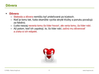 © RNDr. Marta Krajčíová 17 www.krajciova.sk
Dôvera
 Dôvera
– Sloboda a dôvera nemôžu byť prideľované po kúskoch.
– Keď je tomu tak, ľudia okamžite vycítia skryté kľučky a ponuku považujú
za falošnú.
– Ľudia naozaj neveria tomu čo líder hovorí, ale veria tomu, čo líder robí.
– Až potom, keď ich uspokojí, to, čo líder robí, začnú mu dôverovať
a získa si ich rešpekt.
 
