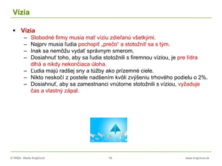 © RNDr. Marta Krajčíová 18 www.krajciova.sk
Vízia
 Vízia
– Slobodné firmy musia mať víziu zdieľanú všetkými.
– Najprv musia ľudia pochopiť „prečo“ a stotožniť sa s tým.
– Inak sa nemôžu vydať správnym smerom.
– Dosiahnuť toho, aby sa ľudia stotožnili s firemnou víziou, je pre lídra
dlhá a nikdy nekončiaca úloha.
– Ľudia majú radšej sny a túžby ako prízemné ciele.
– Nikto neskočí z postele nadšením kvôli zvýšeniu trhového podielu o 2%.
– Dosiahnuť, aby sa zamestnanci vnútorne stotožnili s víziou, vyžaduje
čas a vlastný zápal.
 
