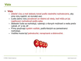 © RNDr. Marta Krajčíová 19 www.krajciova.sk
Vízia
 Vízia
– Zdieľať víziu a mať slobodu konať podľa vlastného rozhodovania, aby
sme víziu naplnili, sú rovnaké veci.
– Ľudia začnú víziu považovať za vlastnú až vtedy, keď môžu pri jej
naplňovaní rozhodovať podľa seba.
– Slobodní ľudia sa rozhodujú, vyberajú z rôznych možností a vedia prečo
vybrali „A“ a nie „B“.
– Firmy používajú systém vodítok, podľa ktorých sa zamestnanci
rozhodujú.
– Vodítka musia byť jednoduché, nenapísané a dobrovoľné.
 