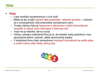 © RNDr. Marta Krajčíová 20 www.krajciova.sk
Vízia
 Vízia
– Líder nemôže zamestnancov k vízii nútiť.
– Môže sa iba snažiť vytvoriť také prostredie - slobodu konania - v ktorom
sa o zmysluplnosti vízie presvedčia zamestnanci sami.
– Trvalou úlohou lídra je neúnavne a intenzívne s ľuďmi komunikovať,
neustále im dávať nové informácie o firemnej vízii.
– Vízia nie je statická, ale sa vyvíja.
– Veľkou výhodou slobodnej firmy je to, že nečaká, kedy podnikovú víziu
spochybnia klienti, partneri, alebo ekonomický pokles.
– V slobodnej firme majú zamestnanci možnosť rozhodovať sa podľa seba
a urobiť zmenu ešte vtedy, keď je čas.
 
