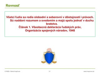 © RNDr. Marta Krajčíová 21 www.krajciova.sk
Rovnosť
Všetci ľudia sa rodia slobodní a seberovní v dôstojnosti i právach.
Sú naddaní rozumom a svedomím a majú spolu jednať v duchu
bratstva.
Článok 1. Všeobecná deklarácia ľudských práv,
Organizácia spojených národov, 1948
 