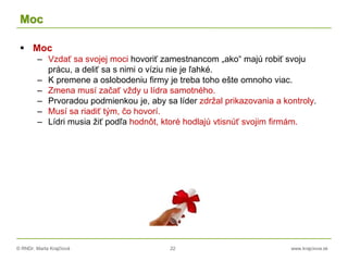 © RNDr. Marta Krajčíová 22 www.krajciova.sk
Moc
 Moc
– Vzdať sa svojej moci hovoriť zamestnancom „ako“ majú robiť svoju
prácu, a deliť sa s nimi o víziu nie je ľahké.
– K premene a oslobodeniu firmy je treba toho ešte omnoho viac.
– Zmena musí začať vždy u lídra samotného.
– Prvoradou podmienkou je, aby sa líder zdržal prikazovania a kontroly.
– Musí sa riadiť tým, čo hovorí.
– Lídri musia žiť podľa hodnôt, ktoré hodlajú vtisnúť svojim firmám.
 