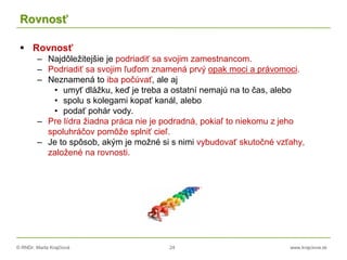 © RNDr. Marta Krajčíová 24 www.krajciova.sk
Rovnosť
 Rovnosť
– Najdôležitejšie je podriadiť sa svojim zamestnancom.
– Podriadiť sa svojim ľuďom znamená prvý opak moci a právomoci.
– Neznamená to iba počúvať, ale aj
• umyť dlážku, keď je treba a ostatní nemajú na to čas, alebo
• spolu s kolegami kopať kanál, alebo
• podať pohár vody.
– Pre lídra žiadna práca nie je podradná, pokiaľ to niekomu z jeho
spoluhráčov pomôže splniť cieľ.
– Je to spôsob, akým je možné si s nimi vybudovať skutočné vzťahy,
založené na rovnosti.
 