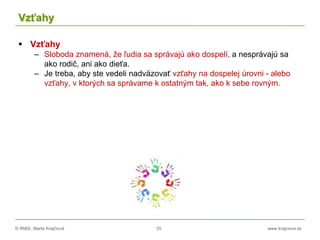 © RNDr. Marta Krajčíová 25 www.krajciova.sk
Vzťahy
 Vzťahy
– Sloboda znamená, že ľudia sa správajú ako dospelí, a nesprávajú sa
ako rodič, ani ako dieťa.
– Je treba, aby ste vedeli nadväzovať vzťahy na dospelej úrovni - alebo
vzťahy, v ktorých sa správame k ostatným tak, ako k sebe rovným.
 