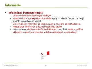 © RNDr. Marta Krajčíová 26 www.krajciova.sk
Informácie
 Informácie, transparentnosť
– Všetky informácie poskytujte všetkým.
– Všetkým ľuďom poskytnite informácie a potom ich naučte, ako si majú
zistiť to, čo potrebujú vedieť.
– Univerzálnosť informácií je otázkou úcty a rovného zaobchádzania.
– Nedostatok informácií znižuje produktivitu práce.
– Informácie sú silným motivačným faktorom, ktorý ľudí vedie k vyšším
výkonom a mení sa dynamika vzťahu nadriadený a podriadený.
 