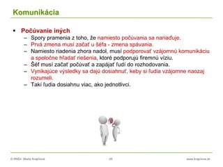 © RNDr. Marta Krajčíová 28 www.krajciova.sk
Komunikácia
 Počúvanie iných
– Spory pramenia z toho, že namiesto počúvania sa nariaďuje.
– Prvá zmena musí začať u šéfa - zmena spávania.
– Namiesto riadenia zhora nadol, musí podporovať vzájomnú komunikáciu
a spoločne hľadať riešenia, ktoré podporujú firemnú víziu.
– Šéf musí začať počúvať a zapájať ľudí do rozhodovania.
– Vynikajúce výsledky sa dajú dosiahnuť, keby si ľudia vzájomne naozaj
rozumeli.
– Takí ľudia dosiahnu viac, ako jednotlivci.
 