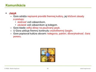 © RNDr. Marta Krajčíová 30 www.krajciova.sk
Komunikácia
 Jazyk
– Gore odráža nepísané pravidlá firemnej kultúry, jej kľúčové zásady
a postupy:
• slušnosť voči zákazníkom,
• záväzok voči zákazníkom aj kolegom.
– Gore kladie veľký dôraz na používaný jazyk.
– U Gora udržuje firemnú kontinuitu vnútrofiremný žargón.
– Gore popisoval kultúra slovami: kolegovia, patróni, dôveryhodnosť, čiara
ponoru.
 