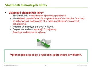 © RNDr. Marta Krajčíová 31 www.krajciova.sk
Vlastnosti slobodných lídrov
 Vlastnosti slobodných lídrov
– Silnú motiváciu k vybudovaniu špičkovej spoločnosti.
– Majú hlboké presvedčenie, že je správne jednať so všetkými ľuďmi ako
so seberovnými, podporovať ich v raste a poskytovať im možnosť
sebariadenia.
– Neprahli po módnych trendoch v riadení.
– Do procesu riadenia zasahujú čo najmenej.
– Dosahujú nadpriemerné výkony.
Vzťah medzi slobodou a výkonom spoločnosti je viditeľný.
 