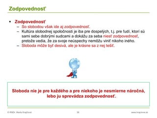 © RNDr. Marta Krajčíová 36 www.krajciova.sk
Zodpovednosť
 Zodpovednosť
– So slobodou však ide aj zodpovednosť.
– Kultúra slobodnej spoločnosti je iba pre dospelých, t.j. pre ľudí, ktorí sú
sami sebe dobrými sudcami a dokážu za seba niesť zodpovednosť,
pretože vedia, že za svoje neúspechy nemôžu viniť nikoho iného.
– Sloboda môže byť desivá, ale je krásne sa z nej tešiť.
Sloboda nie je pre každého a pre niekoho je nesmierne náročná,
lebo ju sprevádza zodpovednosť.
 