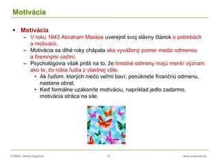 © RNDr. Marta Krajčíová 37 www.krajciova.sk
Motivácia
 Motivácia
– V roku 1943 Abraham Maslow uverejnil svoj slávny článok o potrebách
a motivácii.
– Motivácia sa dlhé roky chápala ako vyvážený pomer medzi odmenou
a firemnými cieľmi.
– Psychológovia však prišli na to, že hmotné odmeny majú menší význam
ako to, čo robia ľudia z vlastnej vôle.
• Ak ľuďom, ktorých niečo veľmi baví, ponúknete finančnú odmenu,
nastane obrat.
• Keď formálne uzákoníte motiváciu, napríklad jedlo zadarmo,
motivácia stráca na sile.
 