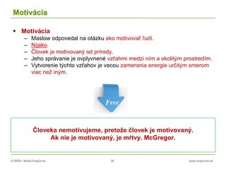 © RNDr. Marta Krajčíová 38 www.krajciova.sk
Motivácia
 Motivácia
– Maslow odpovedal na otázku ako motivovať ľudí.
– Nijako.
– Človek je motivovaný od prírody.
– Jeho správanie je ovplyvnené vzťahmi medzi ním a okolitým prostredím.
– Vytvorenie týchto vzťahov je vecou zamerania energie určitým smerom
viac než iným.
Človeka nemotivujeme, pretože človek je motivovaný.
Ak nie je motivovaný, je mŕtvy. McGregor.
 