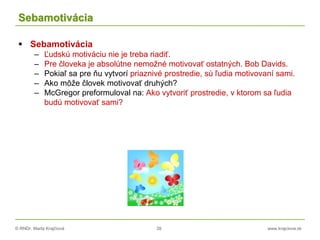 © RNDr. Marta Krajčíová 39 www.krajciova.sk
Sebamotivácia
 Sebamotivácia
– Ľudskú motiváciu nie je treba riadiť.
– Pre človeka je absolútne nemožné motivovať ostatných. Bob Davids.
– Pokiaľ sa pre ňu vytvorí priaznivé prostredie, sú ľudia motivovaní sami.
– Ako môže človek motivovať druhých?
– McGregor preformuloval na: Ako vytvoriť prostredie, v ktorom sa ľudia
budú motivovať sami?
 