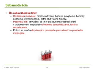 © RNDr. Marta Krajčíová 40 www.krajciova.sk
Sebamotivácia
 Čo robia liberálni lídri:
– Odstraňujú motiváciu: hmotné odmeny, bonusy, povýšenie, benefity,
ocenenia, vyznamenania, elitné kluby a iné hrozby.
– Počúvajú ľudí, aby zistili, čo im v pracovnom prostredí bráni
v uspokojovaní ich potrieb rovnakého zaobchádzania, rastu a
sebariadenia.
– Potom sa snažia deprimujúce prostredie prebudovať na prostredie
motivujúce.
 