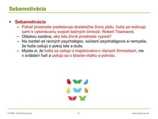 © RNDr. Marta Krajčíová 41 www.krajciova.sk
Sebamotivácia
 Sebamotivácia
– Pokiaľ prostredie predstavuje dostatočne živnú pôdu, ľudia sa motivujú
sami k vykonávaniu svojich bežných činností. Robert Townsend.
– Otázkou zostáva, ako toto živné prostredie vyzerá?
– Na rozdiel od ranných psychológov, súčasní psychológovia si nemyslia,
že ľudia usilujú o pokoj tela a duše.
– Myslia si, že ľudia sa usilujú o majstrovstvo-v rôznych činnostiach, nie
v ovládaní ľudí a usilujú sa o šťastie-vitalitu a pohodu.
 