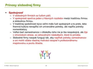 © RNDr. Marta Krajčíová 48 www.krajciova.sk
Prínosy slobodnej firmy
 Spokojnosť
– V slobodných firmách sa ľuďom páči.
– V spokojnosti spočíva jeden z hlavných rozdielov medzi tradičnou firmou
a slobodnou firmou.
– V tradičnej spoločnosti býva veľmi málo ľudí spokojných a to preto, lebo
firemná kultúra nenapĺňa ich univerzálne potreby, ale napĺňa potreby
nomenklatúry.
– Veľká časť zamestnancov v dôsledku toho nie je iba nespokojná, ale žije
v chronickom strese, so zdravotnými následkami, ktoré to prináša.
– Slobodné firmy naopak fungujú tak, aby napĺňali potreby zamestnancov
a oni mohli vďaka vlastnej motivácii dospieť k profesionálnemu
majstrovstvu a pocitu šťastia.
 