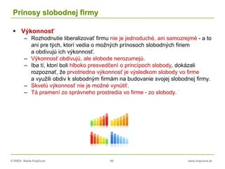 © RNDr. Marta Krajčíová 49 www.krajciova.sk
Prínosy slobodnej firmy
 Výkonnosť
– Rozhodnutie liberalizovať firmu nie je jednoduché, ani samozrejmé - a to
ani pre tých, ktorí vedia o možných prínosoch slobodných firiem
a obdivujú ich výkonnosť.
– Výkonnosť obdivujú, ale slobode nerozumejú.
– Iba tí, ktorí boli hlboko presvedčení o princípoch slobody, dokázali
rozpoznať, že prvotriedna výkonnosť je výsledkom slobody vo firme
a využili obdiv k slobodným firmám na budovanie svojej slobodnej firmy.
– Skvelú výkonnosť nie je možné vynútiť.
– Tá pramení zo správneho prostredia vo firme - zo slobody.
 