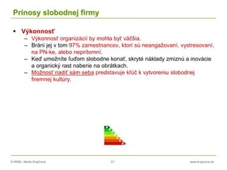 © RNDr. Marta Krajčíová 51 www.krajciova.sk
Prínosy slobodnej firmy
 Výkonnosť
– Výkonnosť organizácií by mohla byť väčšia.
– Bráni jej v tom 97% zamestnancov, ktorí sú neangažovaní, vystresovaní,
na PN-ke, alebo neprítomní.
– Keď umožníte ľuďom slobodne konať, skryté náklady zmiznú a inovácie
a organický rast naberie na obrátkach.
– Možnosť riadiť sám seba predstavuje kľúč k vytvoreniu slobodnej
firemnej kultúry.
 