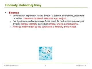 © RNDr. Marta Krajčíová 6 www.krajciova.sk
Hodnoty slobodnej firmy
 Sloboda
– Vo všetkých aspektoch nášho života - v politike, ekonomike, podnikaní
i v rodine chceme rozhodovať slobodne a po svojom.
– Pre byrokraciu vo firmách majú ľudia pocit, že nad svojimi pracovnými
životmi nemajú kontrolu, čo vedie k stresu, únave a znechuteniu.
– Firmu je možné riadiť aj bez byrokracie a kontroly zhora nadol.
 