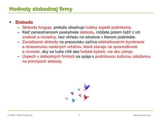 © RNDr. Marta Krajčíová 7 www.krajciova.sk
Hodnoty slobodnej firmy
 Sloboda
– Sloboda funguje, pretože obsahuje ľudský aspekt podnikania.
– Keď zamestnancom poskytnete slobodu, môžete potom ťažiť z ich
znalostí a iniciatívy, bez ohľadu na odvetvie v ktorom podnikáte.
– Zavádzanie slobody na pracovisku začína odstraňovaním byrokracie
a renesanciou osobných vzťahov, ktoré stavajú na spravodlivosti
a rovnosti, aby sa ľudia cítili ako ľudské bytosti, nie ako zdroje.
– Úspech v slobodných firmách sa spája s podnikovou kultúrou založenou
na princípoch slobody.
 