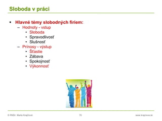 © RNDr. Marta Krajčíová 70 www.krajciova.sk
Sloboda v práci
 Hlavné témy slobodných firiem:
– Hodnoty - vstup
• Sloboda
• Spravodlivosť
• Slušnosť
– Prínosy - výstup
• Šťastie
• Zábava
• Spokojnosť
• Výkonnosť
 
