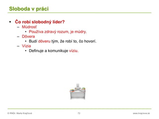 © RNDr. Marta Krajčíová 72 www.krajciova.sk
Sloboda v práci
 Čo robí slobodný líder?
– Múdrosť
• Používa zdravý rozum, je múdry.
– Dôvera
• Budí dôveru tým, že robí to, čo hovorí.
– Vízia
• Definuje a komunikuje víziu.
 