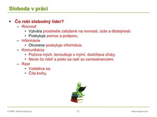 © RNDr. Marta Krajčíová 73 www.krajciova.sk
Sloboda v práci
 Čo robí slobodný líder?
– Rovnosť
• Vytvára prostredie založené na rovnosti, úcte a dôstojnosti.
• Poskytuje pomoc a podporu.
– Informácie
• Otvorene poskytuje informácie.
– Komunikácia
• Počúva iných, konzultuje s inými, dodržiava sľuby.
• Nevie čo robiť a preto sa radí so zamestnancami.
– Rast
• Vzdeláva sa.
• Číta knihy.
 