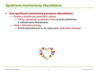 © RNDr. Marta Krajčíová 79 www.krajciova.sk
Spúšťacie mechanizmy liberalizácie
 Dva spúšťacie mechanizmy procesu liberalizácie:
– Snaha o dosiahnutie svetového výkonu
• Túžba vybudovať prvotriednu firmu je prvá podmienka
k naštartovaniu liberalizácie.
– Viera v slobodné princípy
• Druhá podmienka je to, čo nazývame „hodnotami slobody“.
 