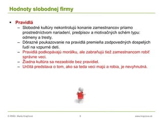 © RNDr. Marta Krajčíová 8 www.krajciova.sk
Hodnoty slobodnej firmy
 Pravidlá
– Slobodné kultúry nekontrolujú konanie zamestnancov priamo
prostredníctvom nariadení, predpisov a motivačných schém typu:
odmeny a tresty.
– Dôrazné poukazovanie na pravidlá premieňa zodpovedných dospelých
ľudí na vzpurné deti.
– Pravidlá podkopávajú morálku, ale zabraňujú tiež zamestnancom robiť
správne veci.
– Žiadna kultúra sa nezaobíde bez pravidiel.
– Určitá predstava o tom, ako sa teda veci majú a robia, je nevyhnutná.
 