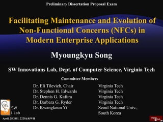 Preliminary Dissertation Proposal Exam Facilitating Maintenance and Evolution of Non-Functional Concerns (NFCs) in  Modern Enterprise Applications Myoungkyu Song   SW Innovations Lab, Dept. of Computer Science, Virginia Tech  Committee Members Dr. Eli Tilevich, Chair		Virginia Tech Dr. Stephen H. Edwards		Virginia Tech Dr. Dennis G. Kafura		Virginia Tech Dr. Barbara G. Ryder		Virginia Tech Dr. Kwangkeun Yi		Seoul National Univ., 			South Korea SW  I-Lab April, 28 2011, 2225@KWII 