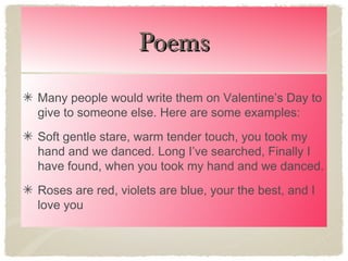 Poems
Many people would write them on Valentine’s Day to
give to someone else. Here are some examples:
Soft gentle stare, warm tender touch, you took my
hand and we danced. Long I’ve searched, Finally I
have found, when you took my hand and we danced.
Roses are red, violets are blue, your the best, and I
love you