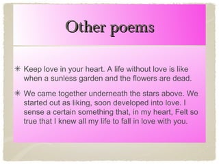 Other poems
Keep love in your heart. A life without love is like
when a sunless garden and the flowers are dead.
We came together underneath the stars above. We
started out as liking, soon developed into love. I
sense a certain something that, in my heart, Felt so
true that I knew all my life to fall in love with you.