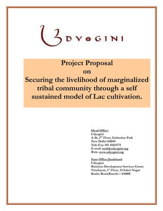 Project Proposal
on
Securing the livelihood of marginalized
tribal community through a self
sustained model of Lac cultivation.
Head Office:
Udyogini
A-36, 2nd
Floor, Gulmohar Park
New Delhi-110049
Tele-Fax: 011 41651175
E-mail: mail@udyogini.org
Web: www.udyogini.org
State Office-Jharkhand
Udyogini
Business Development Services Centre
Vimalayan, 1st
Floor, 33-Saket Nagar
Kanke Road,Ranchi – 834008
 