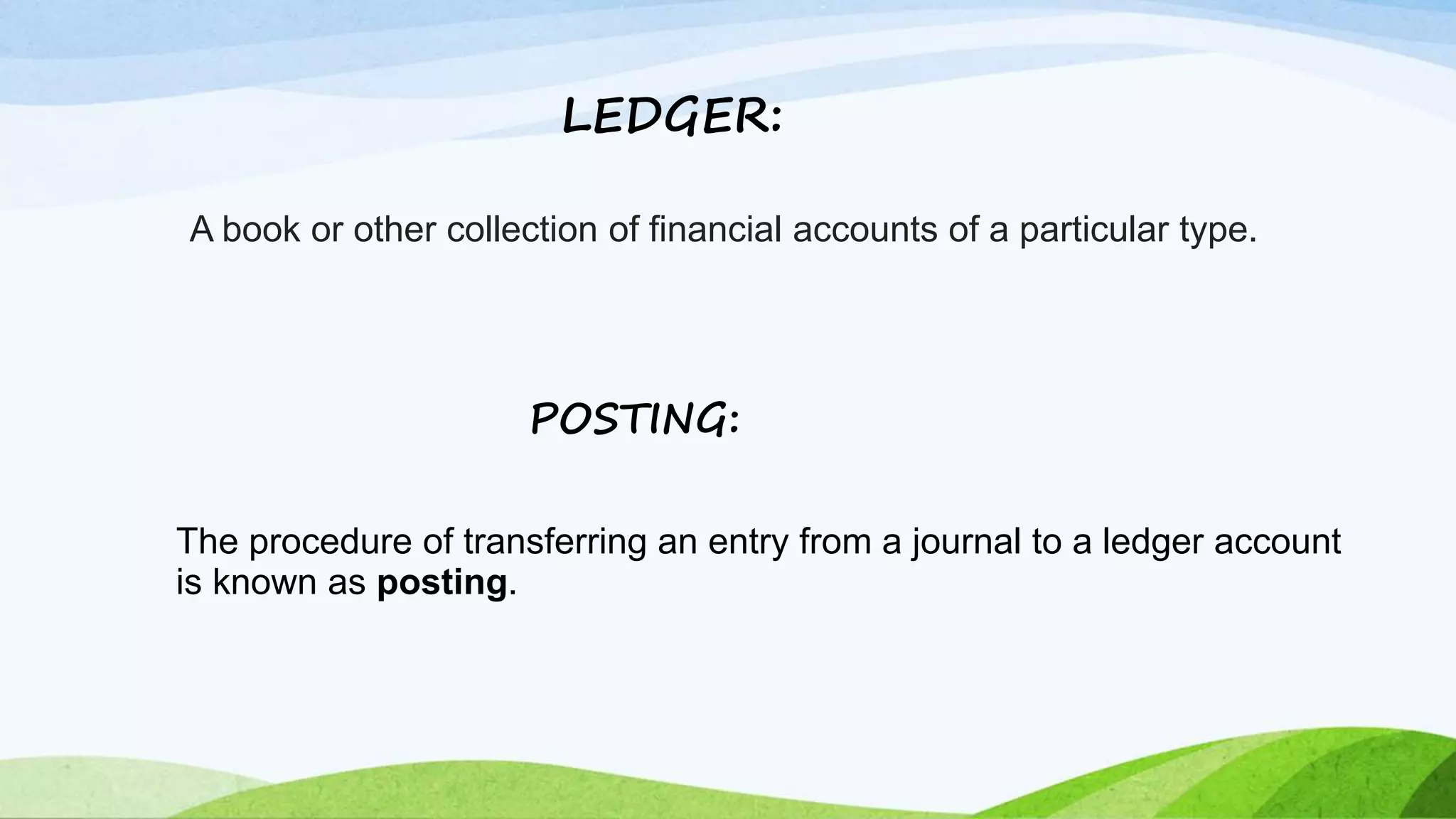 A book or other collection of financial accounts of a particular type.
The procedure of transferring an entry from a journal to a ledger account
is known as posting.
LEDGER:
POSTING:
 