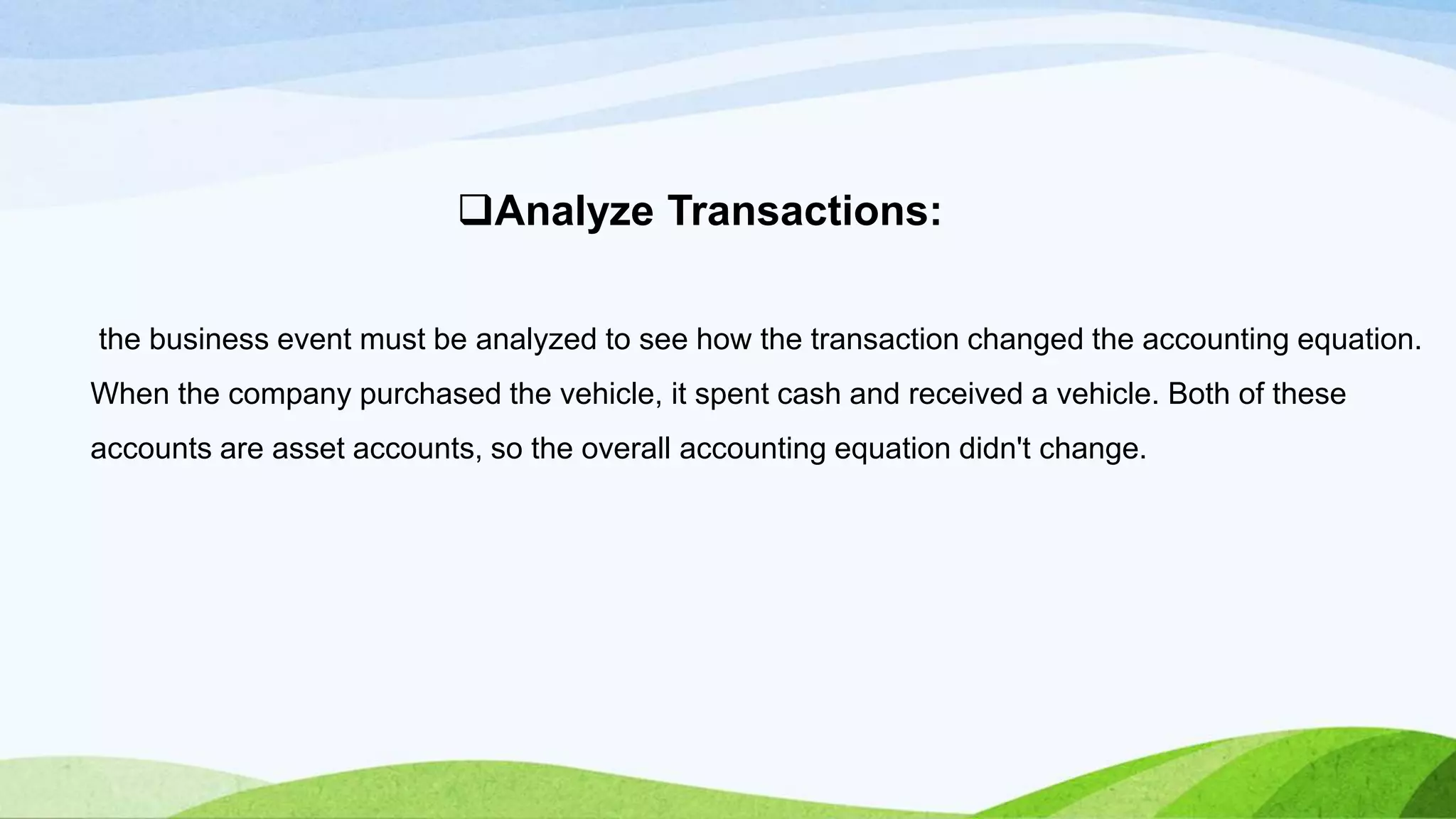 the business event must be analyzed to see how the transaction changed the accounting equation.
When the company purchased the vehicle, it spent cash and received a vehicle. Both of these
accounts are asset accounts, so the overall accounting equation didn't change.
Analyze Transactions:
 
