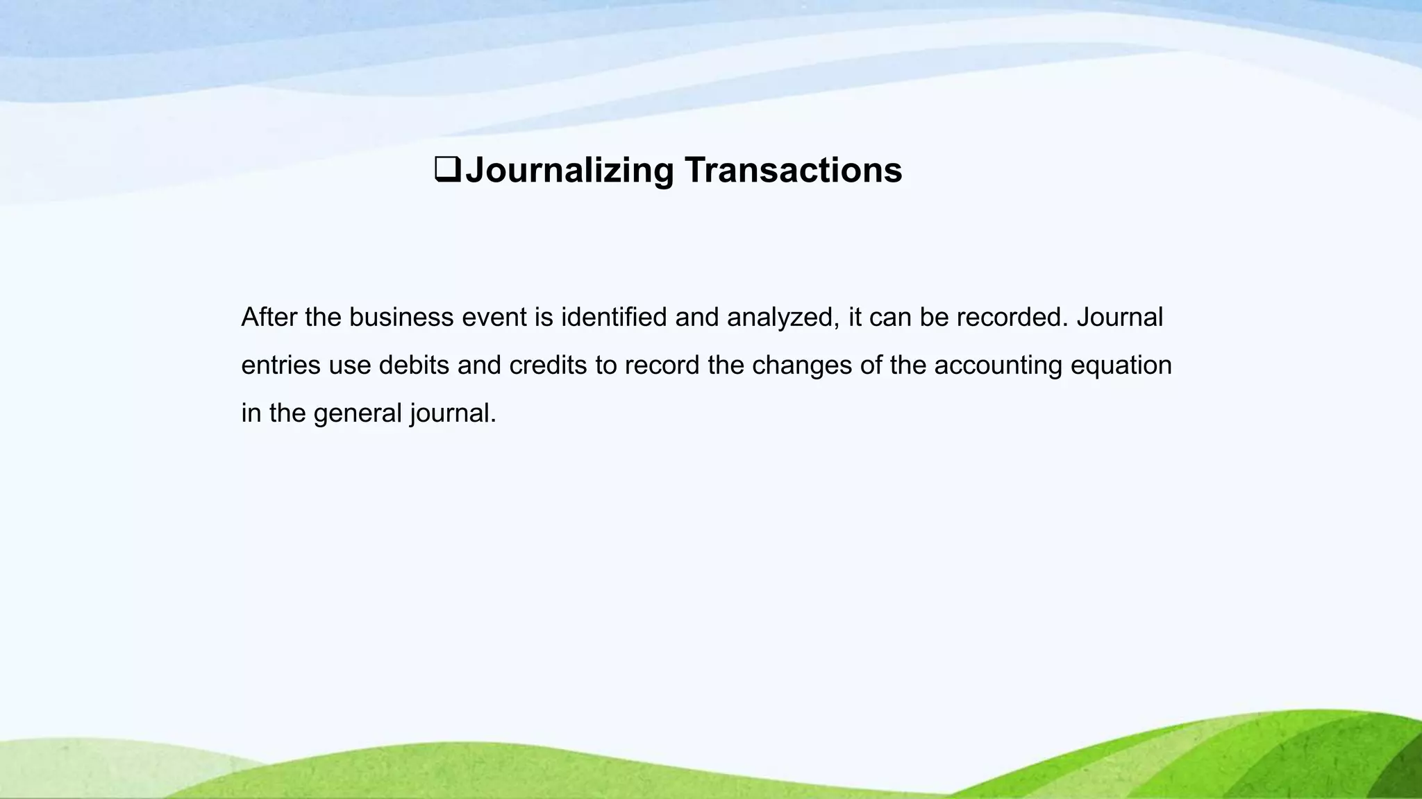 After the business event is identified and analyzed, it can be recorded. Journal
entries use debits and credits to record the changes of the accounting equation
in the general journal.
Journalizing Transactions
 
