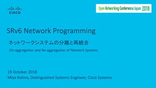 SRv6	Network	Programming
ネットワークシステムの分離と再統合
Dis-aggregation	and	Re-aggregation	of	Network	Systems
Miya	Kohno,	Distinguished	Systems	Engineer,	Cisco	Systems
19	October	2018
 