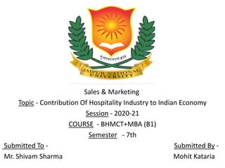 Sales & Marketing
Topic - Contribution Of Hospitality Industry to Indian Economy
Session - 2020-21
COURSE - BHMCT+MBA (B1)
Semester - 7th
Submitted To - Submitted By -
Mr. Shivam Sharma Mohit Kataria
 