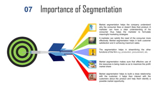 Importance of Segmentation
Market segmentation helps to build a close relationship
with the customer, it helps then interact with the
customers about the product and help them identify a
possible market opportunity.
Market segmentation helps the company understand
why the consumer likes or doesn’t likes their product. A
marketer can have a clear understanding of his
consumer thus helps the marketer to formulate
meaningful marketing strategies
A marketer can satisfy the need of the consumer more
effectively. Market segmentation helps in both customer
satisfaction and in achieving maximum sales.
The segmentation helps in streamlining the other
functions of the firm e.g. production, procurement, etc.
Market segmentation makes sure that effective use of
the resources is being made so as to maximize the profit/
market share
07
 