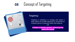 Concept of Targeting
08
Targeting in marketing is a strategy that breaks a
large market into smaller segments to concentrate on
a specific group of customers within that audience.
OR
It helps to identify specific, defined group
within the market
Targeting:
 