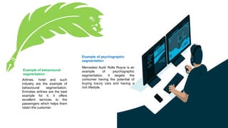 Example of behavioural
segmentation
Airlines, hotel and such
industry are the example of
behavioural segmentation.
Emirates airlines are the best
example for it, it offers
excellent services to the
passengers which helps them
retain the customer.
Example of psychographic
segmentation
Mercedes/ Audi/ Rolls Royce is an
example of psychographic
segmentation, it targets the
consumer having the potential of
buying luxury cars and having a
rich lifestyle.
 
