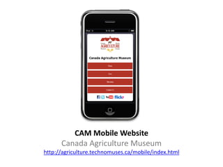 CAM Mobile Website
      Canada Agriculture Museum
http://agriculture.technomuses.ca/mobile/index.html
 