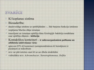  Kl kopšanas sistēma
 Biosaderība:
 daudzveidīga ietekme uz epitēlijšūnām -... līdz barjeras funkciju ietekmes
 iespējama Mucīna slāņa izmaiņas
 traucējumi un izmaiņas epitēlija šūnu fizioloģijā- baktēriju nonākšana
caur epitēlija slāņiem - infekcija
 Kontaktlēcu konteineri – ir mikroorganismiem patīkama un
atbilstoša izdzīvošanas vieta:
 aptuveni 85% kl konteineri (asimptomātiskiem kl lietotājiem) ir
piesārņoti ar mikrobiem
 m/o var pārvietoties cauri kl uz acs ābola struktūrām
 visbiežākie m/o: Achromobacter, Stenotraphomonas, Delftia
 